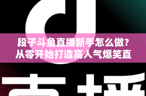 段子斗鱼直播新手怎么做？从零开始打造高人气爆笑直播间的完整指南