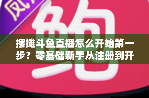 摆摊斗鱼直播怎么开始第一步？零基础新手从注册到开播的全流程实战指南
