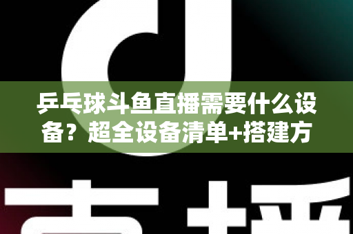 乒乓球斗鱼直播需要什么设备？超全设备清单+搭建方案，新手一篇文章全搞懂