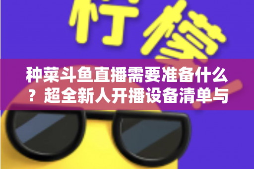 种菜斗鱼直播需要准备什么?超全新人开播设备清单与内容策划指南 种菜斗鱼直播需要准备什么?超全新人开播设备清单与内容策划指南
