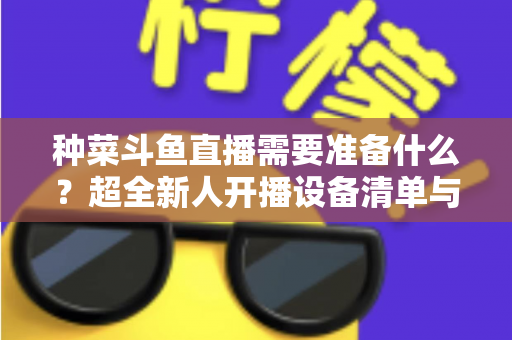 种菜斗鱼直播需要准备什么？超全新人开播设备清单与内容策划指南