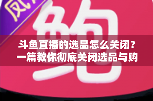 斗鱼直播的选品怎么关闭？一篇教你彻底关闭选品与购物车提示的实用指南