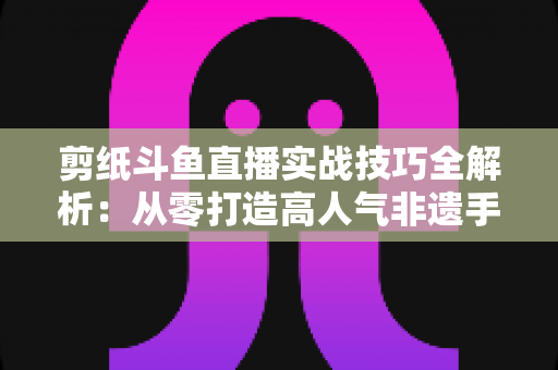 剪纸斗鱼直播实战技巧全解析:从零打造高人气非遗手工艺直播间的完整指南 剪纸斗鱼直播实战技巧全解析:从零打造高人气非遗手工艺直播间的完整指南