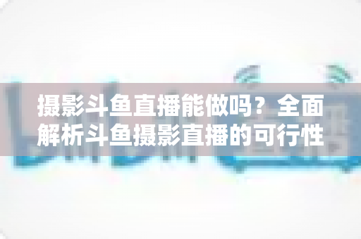 摄影斗鱼直播能做吗?全面解析斗鱼摄影直播的可行性、玩法与变现思路 摄影斗鱼直播能做吗?全面解析斗鱼摄影直播的可行性、玩法与变现思路