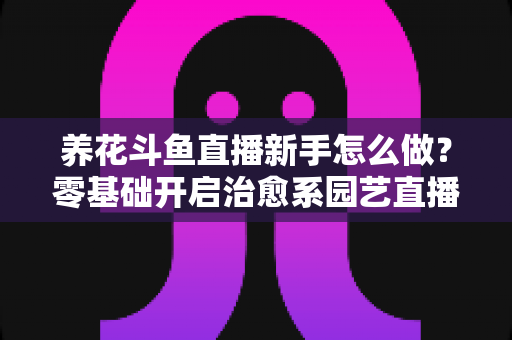 养花斗鱼直播新手怎么做？零基础开启治愈系园艺直播的全流程攻略