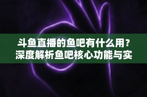 斗鱼直播的鱼吧有什么用？深度解析鱼吧核心功能与实用玩法全指南