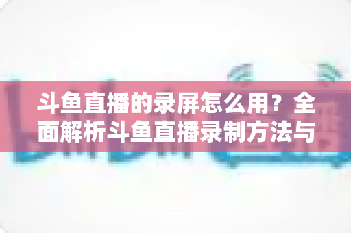 斗鱼直播的录屏怎么用?全面解析斗鱼直播录制方法与实用技巧 斗鱼直播的录屏怎么用?全面解析斗鱼直播录制方法与实用技巧