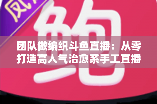 团队做编织斗鱼直播:从零打造高人气治愈系手工直播间的完整实战指南 团队做编织斗鱼直播:从零打造高人气治愈系手工直播间的完整实战指南