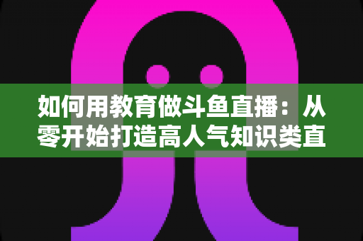 如何用教育做斗鱼直播:从零开始打造高人气知识类直播间的完整指南 如何用教育做斗鱼直播:从零开始打造高人气知识类直播间的完整指南