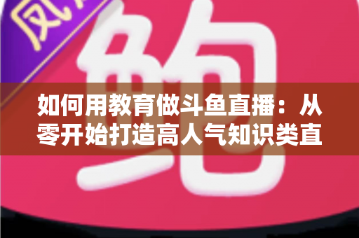 如何用教育做斗鱼直播:从零开始打造高人气知识类直播间的完整指南 如何用教育做斗鱼直播:从零开始打造高人气知识类直播间的完整指南