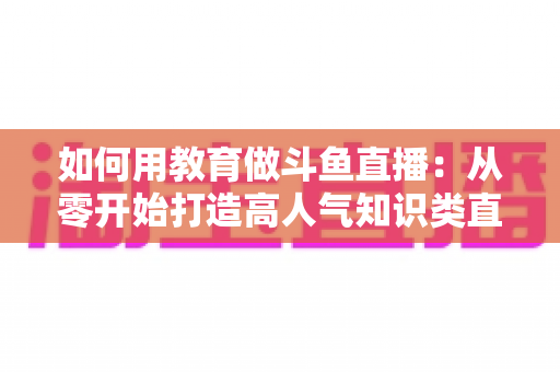 如何用教育做斗鱼直播：从零开始打造高人气知识类直播间的完整指南