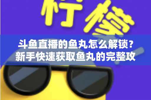 斗鱼直播的鱼丸怎么解锁？新手快速获取鱼丸的完整攻略与实用技巧指南