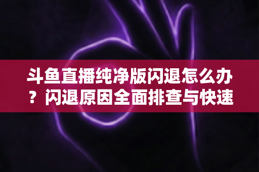 斗鱼直播纯净版闪退怎么办？闪退原因全面排查与快速修复实用指南