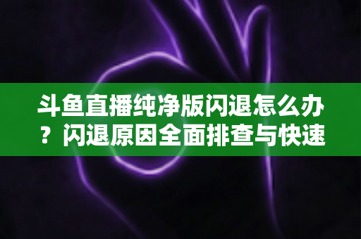斗鱼直播纯净版闪退怎么办？闪退原因全面排查与快速修复实用指南