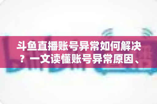 斗鱼直播账号异常如何解决？一文读懂账号异常原因、处理步骤与预防技巧全攻略