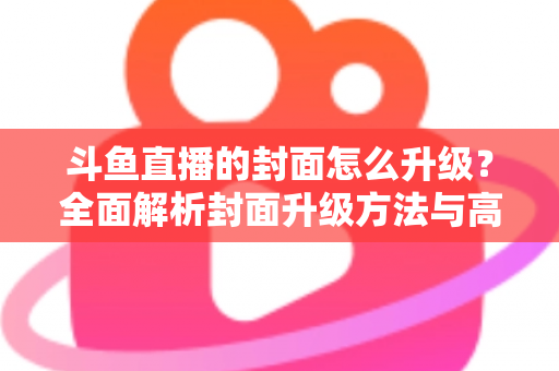 斗鱼直播的封面怎么升级？全面解析封面升级方法与高点击率设计技巧