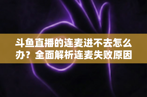 斗鱼直播的连麦进不去怎么办？全面解析连麦失败原因与实用解决方法大全