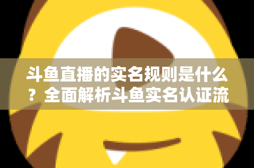 斗鱼直播的实名规则是什么？全面解析斗鱼实名认证流程、主播开播条件与未成年人保护机制