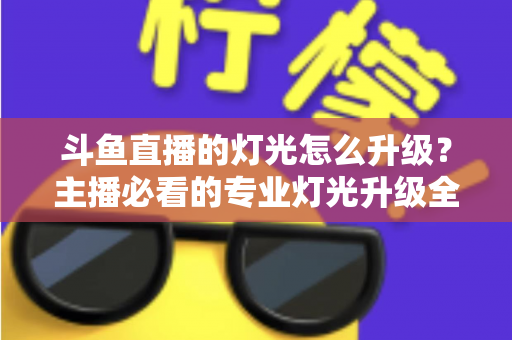 斗鱼直播的灯光怎么升级?主播必看的专业灯光升级全攻略与实操指南 斗鱼直播的灯光怎么升级?主播必看的专业灯光升级全攻略与实操指南
