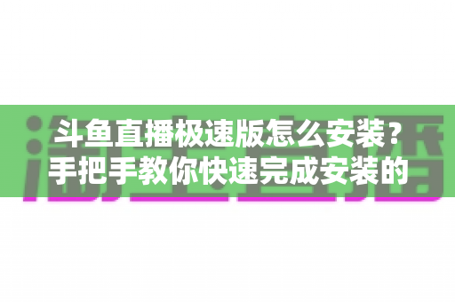 斗鱼直播极速版怎么安装?手把手教你快速完成安装的全流程指南 斗鱼直播极速版怎么安装?手把手教你快速完成安装的全流程指南