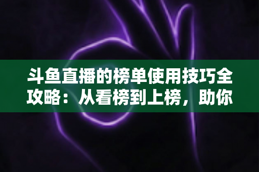 斗鱼直播的榜单使用技巧全攻略:从看榜到上榜,助你玩转直播间人气密码 斗鱼直播的榜单使用技巧全攻略:从看榜到上榜,助你玩转直播间人气密码