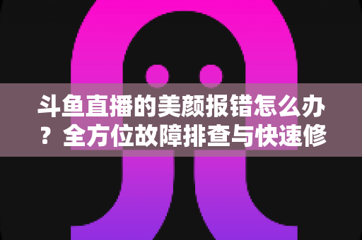 斗鱼直播的美颜报错怎么办?全方位故障排查与快速修复指南 斗鱼直播的美颜报错怎么办?全方位故障排查与快速修复指南