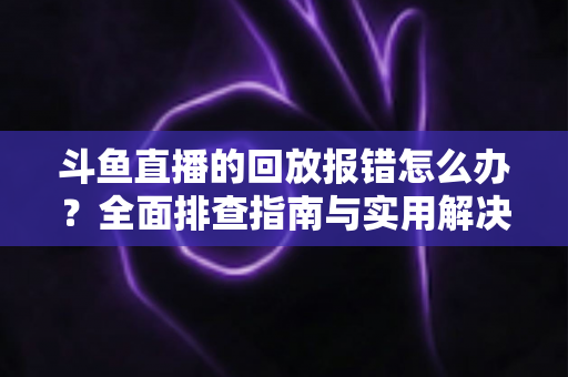斗鱼直播的回放报错怎么办？全面排查指南与实用解决方案一次讲透