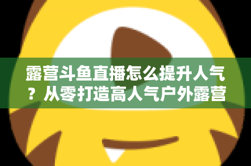 露营斗鱼直播怎么提升人气?从零打造高人气户外露营直播间的全攻略 露营斗鱼直播怎么提升人气?从零打造高人气户外露营直播间的全攻略