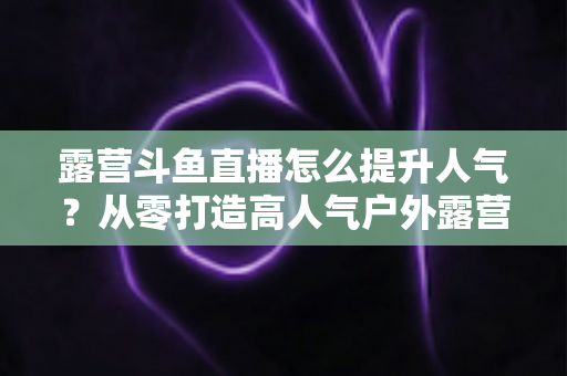 露营斗鱼直播怎么提升人气？从零打造高人气户外露营直播间的全攻略