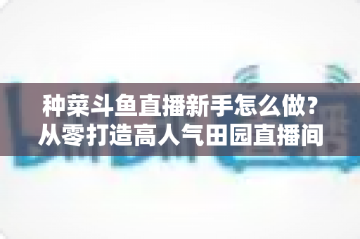 种菜斗鱼直播新手怎么做？从零打造高人气田园直播间的完整指南
