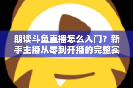 朗读斗鱼直播怎么入门?新手主播从零到开播的完整实战指南 朗读斗鱼直播怎么入门?新手主播从零到开播的完整实战指南