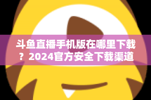 斗鱼直播手机版在哪里下载?2024官方安全下载渠道与详细安装教程全指南 斗鱼直播手机版在哪里下载?2024官方安全下载渠道与详细安装教程全指南