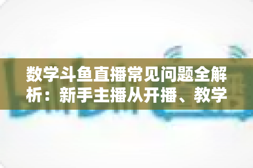 数学斗鱼直播常见问题全解析：新手主播从开播、教学到变现的一站式实战指南