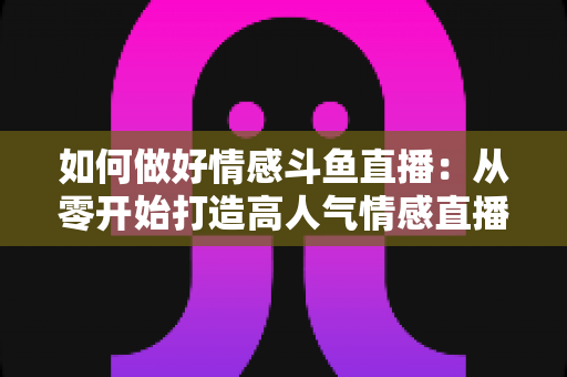 如何做好情感斗鱼直播：从零开始打造高人气情感直播间的完整实战指南