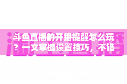 斗鱼直播的开播提醒怎么玩？一文掌握设置技巧，不错过任何精彩直播