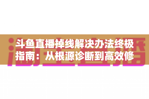 斗鱼直播掉线解决办法终极指南：从根源诊断到高效修复，畅享丝滑不断线的直播体验
