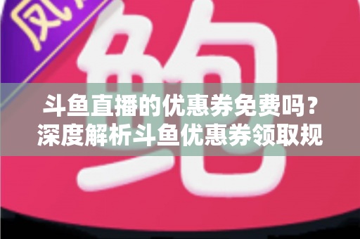斗鱼直播的优惠券免费吗？深度解析斗鱼优惠券领取规则与实用省钱攻略