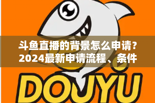 斗鱼直播的背景怎么申请？2024最新申请流程、条件与实操技巧全解析
