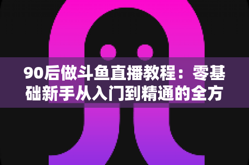 90后做斗鱼直播教程：零基础新手从入门到精通的全方位实战指南