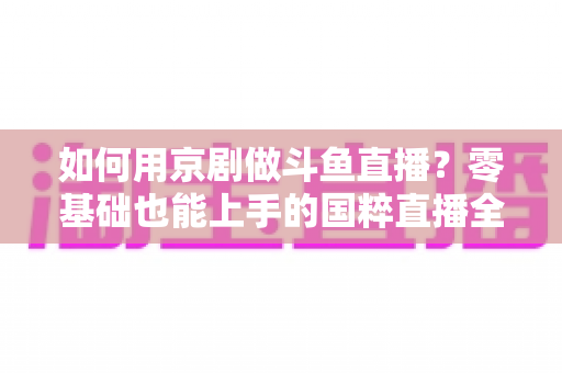 如何用京剧做斗鱼直播？零基础也能上手的国粹直播全攻略