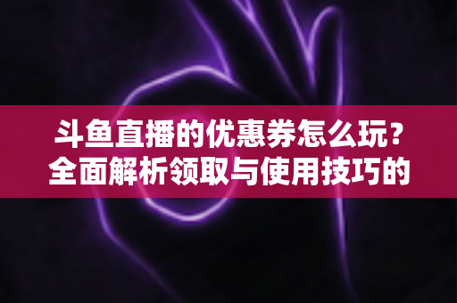 斗鱼直播的优惠券怎么玩?全面解析领取与使用技巧的实用指南 斗鱼直播的优惠券怎么玩?全面解析领取与使用技巧的实用指南
