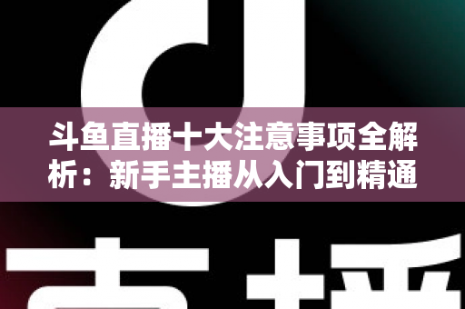 斗鱼直播十大注意事项全解析：新手主播从入门到精通的必备成功指南