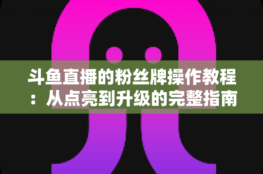 斗鱼直播的粉丝牌操作教程：从点亮到升级的完整指南，新手也能一学就会