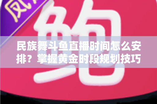 民族舞斗鱼直播时间怎么安排？掌握黄金时段规划技巧，助力直播间人气稳步提升