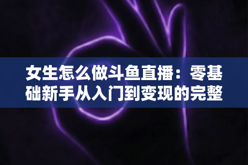 女生怎么做斗鱼直播：零基础新手从入门到变现的完整攻略