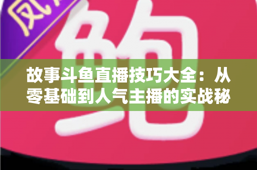 故事斗鱼直播技巧大全：从零基础到人气主播的实战秘籍