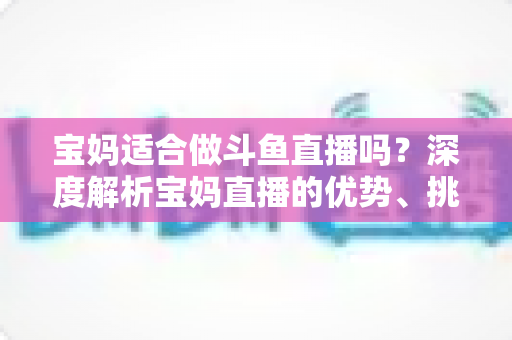 宝妈适合做斗鱼直播吗？深度解析宝妈直播的优势、挑战与实操建议