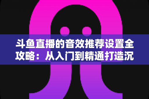 斗鱼直播的音效推荐设置全攻略:从入门到精通打造沉浸式听觉体验 斗鱼直播的音效推荐设置全攻略:从入门到精通打造沉浸式听觉体验