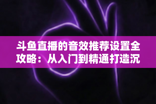 斗鱼直播的音效推荐设置全攻略：从入门到精通打造沉浸式听觉体验