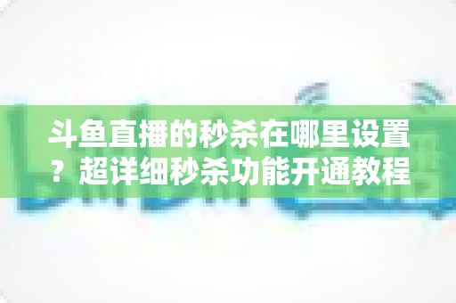 斗鱼直播的秒杀在哪里设置？超详细秒杀功能开通教程与运营技巧全解析
